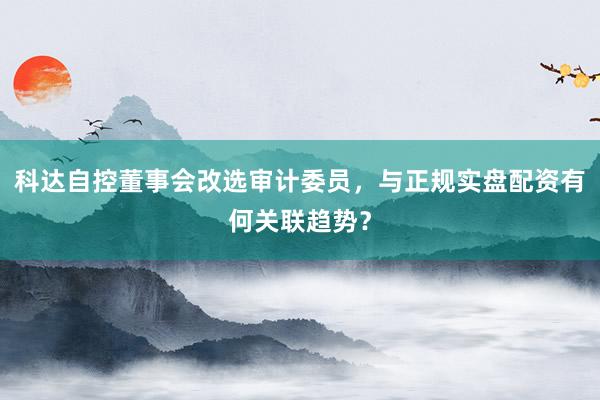 科达自控董事会改选审计委员，与正规实盘配资有何关联趋势？
