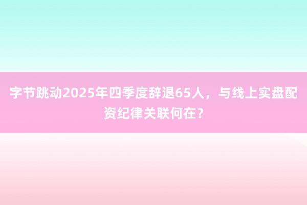 字节跳动2025年四季度辞退65人，与线上实盘配资纪律关联何在？