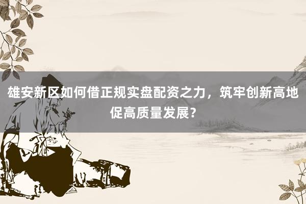 雄安新区如何借正规实盘配资之力，筑牢创新高地促高质量发展？
