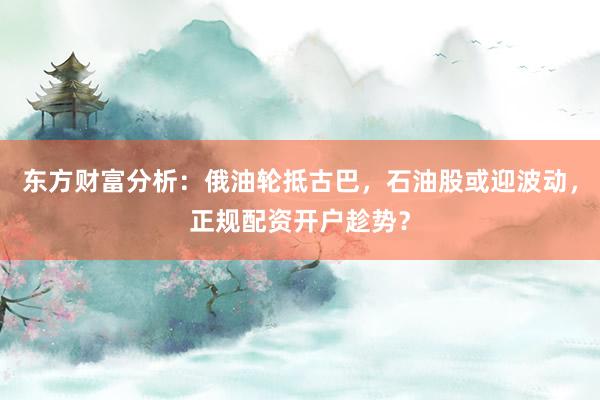 东方财富分析：俄油轮抵古巴，石油股或迎波动，正规配资开户趁势？