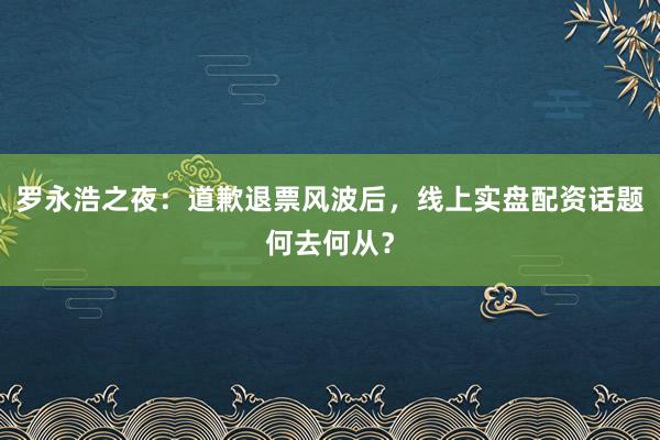 罗永浩之夜：道歉退票风波后，线上实盘配资话题何去何从？