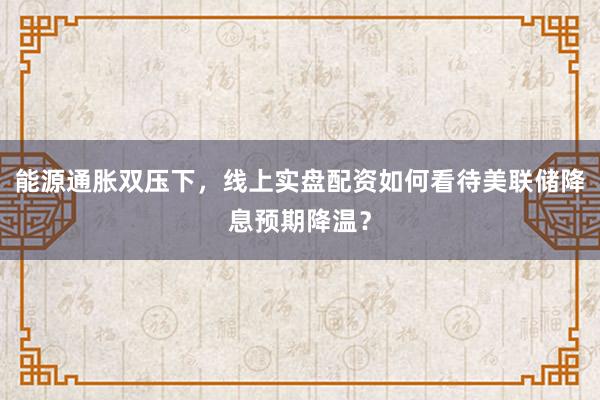能源通胀双压下，线上实盘配资如何看待美联储降息预期降温？