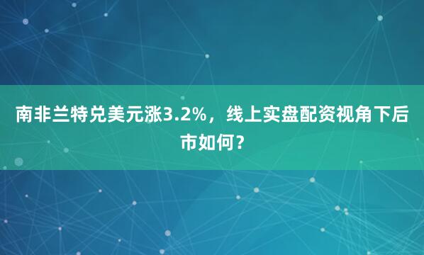 南非兰特兑美元涨3.2%，线上实盘配资视角下后市如何？