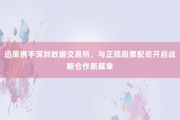 迅策携手深圳数据交易所，与正规股票配资开启战略合作新篇章