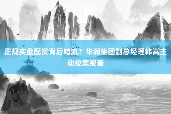 正规实盘配资背后暗流？华润集团副总经理韩嵩主动投案被查