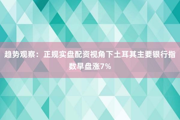 趋势观察：正规实盘配资视角下土耳其主要银行指数早盘涨7%
