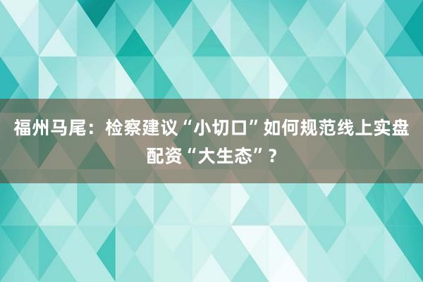 福州马尾：检察建议“小切口”如何规范线上实盘配资“大生态”？