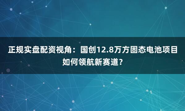 正规实盘配资视角：国创12.8万方固态电池项目如何领航新赛道？