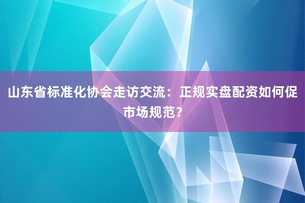 山东省标准化协会走访交流：正规实盘配资如何促市场规范？