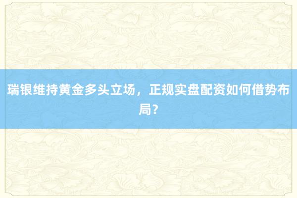 瑞银维持黄金多头立场，正规实盘配资如何借势布局？