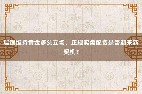 瑞银维持黄金多头立场，正规实盘配资是否迎来新契机？
