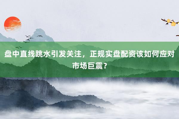盘中直线跳水引发关注，正规实盘配资该如何应对市场巨震？