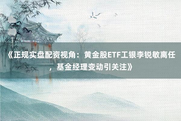 《正规实盘配资视角：黄金股ETF工银李锐敏离任，基金经理变动引关注》