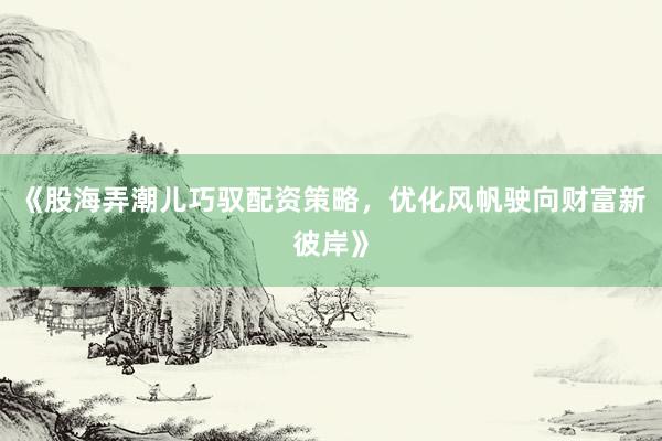 《股海弄潮儿巧驭配资策略，优化风帆驶向财富新彼岸》