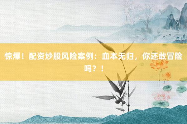 惊爆！配资炒股风险案例：血本无归，你还敢冒险吗？！