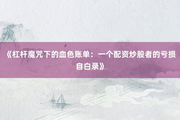 《杠杆魔咒下的血色账单：一个配资炒股者的亏损自白录》
