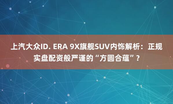 上汽大众ID. ERA 9X旗舰SUV内饰解析：正规实盘配资般严谨的“方圆合蕴”？