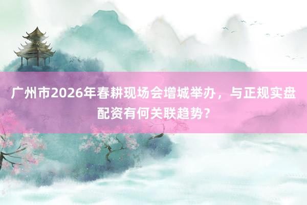广州市2026年春耕现场会增城举办，与正规实盘配资有何关联趋势？