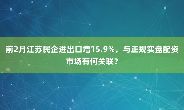 前2月江苏民企进出口增15.9%，与正规实盘配资市场有何关联？