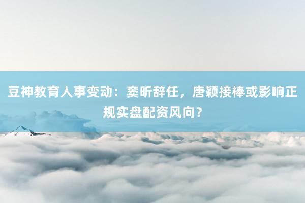 豆神教育人事变动：窦昕辞任，唐颖接棒或影响正规实盘配资风向？
