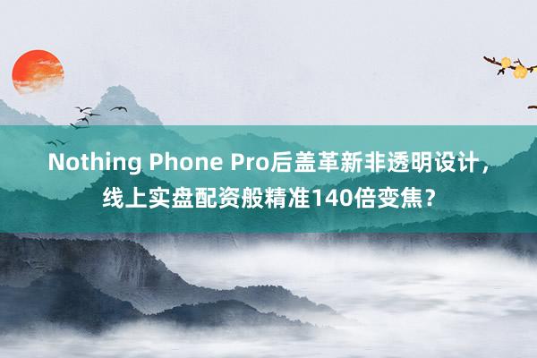Nothing Phone Pro后盖革新非透明设计，线上实盘配资般精准140倍变焦？