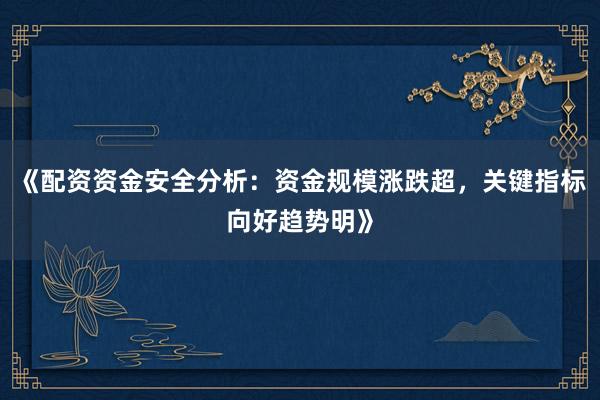 《配资资金安全分析：资金规模涨跌超，关键指标向好趋势明》