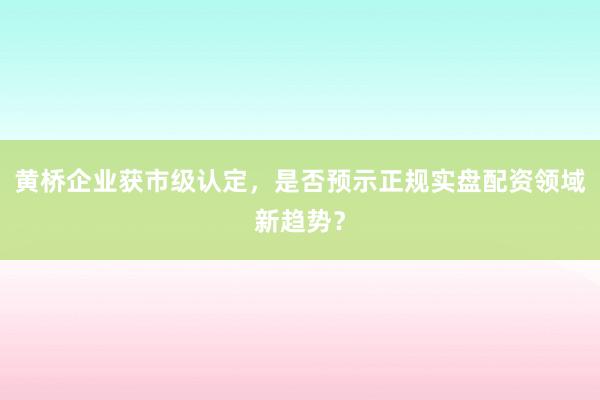 黄桥企业获市级认定，是否预示正规实盘配资领域新趋势？