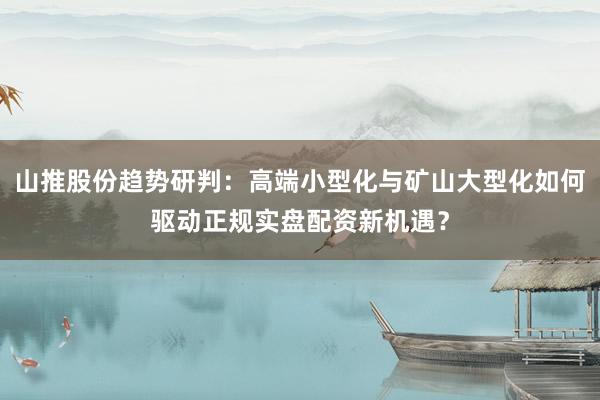 山推股份趋势研判：高端小型化与矿山大型化如何驱动正规实盘配资新机遇？