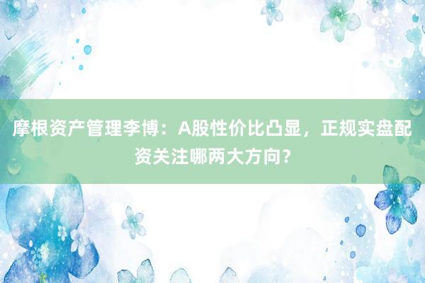 摩根资产管理李博：A股性价比凸显，正规实盘配资关注哪两大方向？