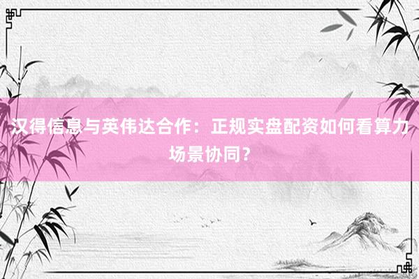 汉得信息与英伟达合作：正规实盘配资如何看算力场景协同？