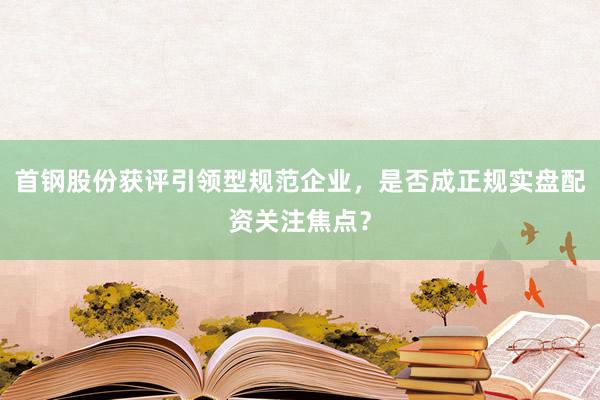 首钢股份获评引领型规范企业，是否成正规实盘配资关注焦点？