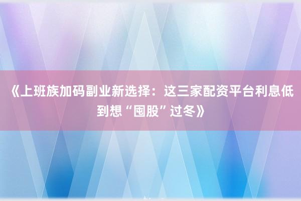 《上班族加码副业新选择：这三家配资平台利息低到想“囤股”过冬》