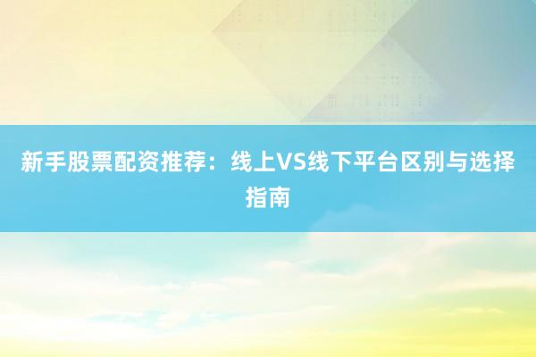 新手股票配资推荐：线上VS线下平台区别与选择指南