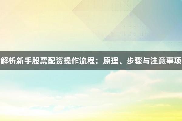 解析新手股票配资操作流程：原理、步骤与注意事项