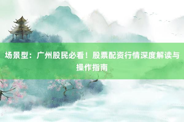 场景型：广州股民必看！股票配资行情深度解读与操作指南