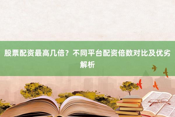 股票配资最高几倍？不同平台配资倍数对比及优劣解析