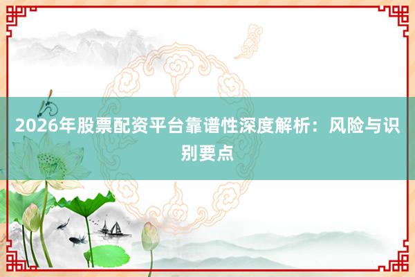 2026年股票配资平台靠谱性深度解析：风险与识别要点