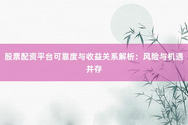 股票配资平台可靠度与收益关系解析：风险与机遇并存