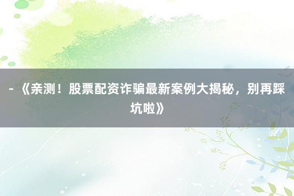 - 《亲测！股票配资诈骗最新案例大揭秘，别再踩坑啦》