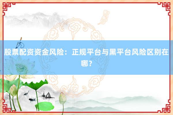 股票配资资金风险：正规平台与黑平台风险区别在哪？