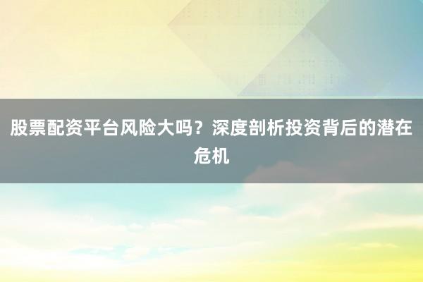 股票配资平台风险大吗？深度剖析投资背后的潜在危机