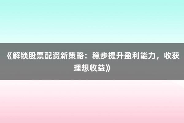 《解锁股票配资新策略:稳步提升盈利能力,收获理想收益》
