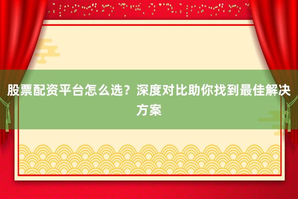 股票配资平台怎么选？深度对比助你找到最佳解决方案