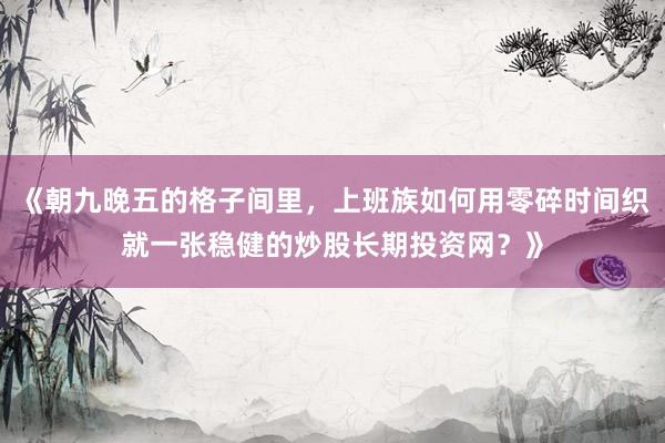 《朝九晚五的格子间里，上班族如何用零碎时间织就一张稳健的炒股长期投资网？》