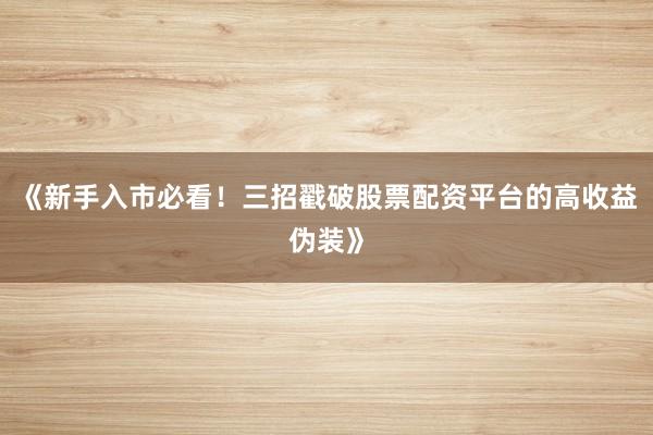《新手入市必看！三招戳破股票配资平台的高收益伪装》