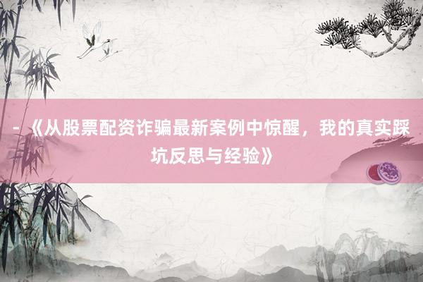 - 《从股票配资诈骗最新案例中惊醒，我的真实踩坑反思与经验》