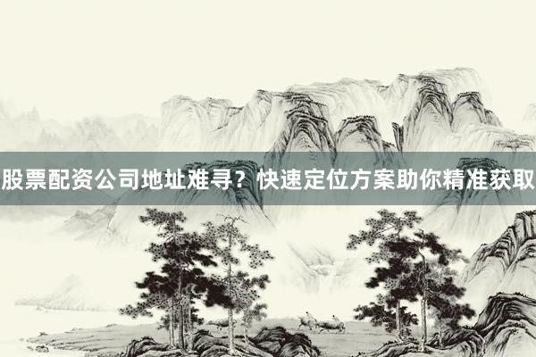 股票配资公司地址难寻？快速定位方案助你精准获取