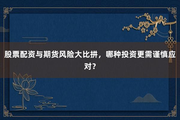 股票配资与期货风险大比拼，哪种投资更需谨慎应对？