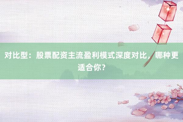 对比型：股票配资主流盈利模式深度对比，哪种更适合你？