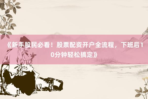 《新手股民必看！股票配资开户全流程，下班后10分钟轻松搞定》